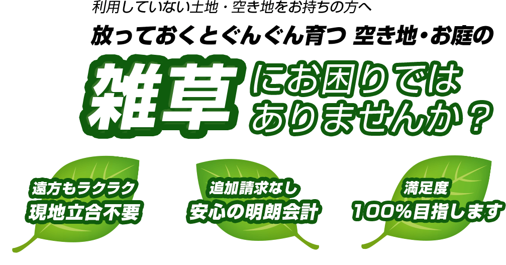 利用していない土地・空き地をお持ちの方へ放っておくとぐんぐん育つ 空き地・お庭の雑草にお困りではありませんか？遠方もラクラク現地立合不要、追加請求なし安心の明朗会計、満足度、100％目指します